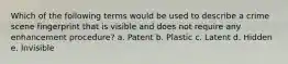 Which of the following terms would be used to describe a crime scene fingerprint that is visible and does not require any enhancement procedure? a. Patent b. Plastic c. Latent d. Hidden e. Invisible