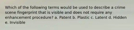 Which of the following terms would be used to describe a crime scene fingerprint that is visible and does not require any enhancement procedure? a. Patent b. Plastic c. Latent d. Hidden e. Invisible