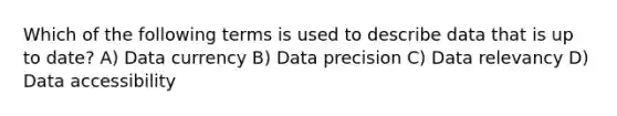 Which of the following terms is used to describe data that is up to date? A) Data currency B) Data precision C) Data relevancy D) Data accessibility