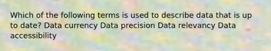 Which of the following terms is used to describe data that is up to date? Data currency Data precision Data relevancy Data accessibility