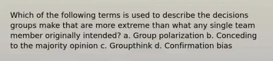 Which of the following terms is used to describe the decisions groups make that are more extreme than what any single team member originally intended? a. Group polarization b. Conceding to the majority opinion c. Groupthink d. Confirmation bias