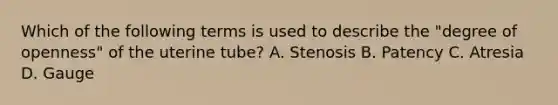 Which of the following terms is used to describe the "degree of openness" of the uterine tube? A. Stenosis B. Patency C. Atresia D. Gauge