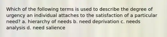 Which of the following terms is used to describe the degree of urgency an individual attaches to the satisfaction of a particular need? a. hierarchy of needs b. need deprivation c. needs analysis d. need salience