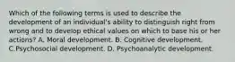 Which of the following terms is used to describe the development of an individual's ability to distinguish right from wrong and to develop ethical values on which to base his or her actions? A. Moral development. B. Cognitive development. C.Psychosocial development. D. Psychoanalytic development.