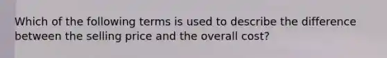 Which of the following terms is used to describe the difference between the selling price and the overall cost?