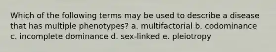 Which of the following terms may be used to describe a disease that has multiple phenotypes? a. multifactorial b. codominance c. incomplete dominance d. sex-linked e. pleiotropy