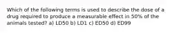 Which of the following terms is used to describe the dose of a drug required to produce a measurable effect in 50% of the animals tested? a) LD50 b) LD1 c) ED50 d) ED99