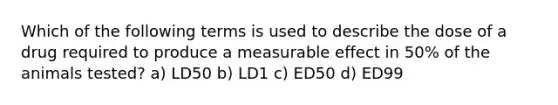 Which of the following terms is used to describe the dose of a drug required to produce a measurable effect in 50% of the animals tested? a) LD50 b) LD1 c) ED50 d) ED99