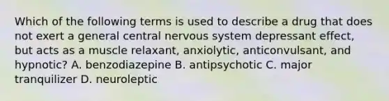 Which of the following terms is used to describe a drug that does not exert a general central nervous system depressant effect, but acts as a muscle relaxant, anxiolytic, anticonvulsant, and hypnotic? A. benzodiazepine B. antipsychotic C. major tranquilizer D. neuroleptic