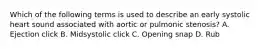 Which of the following terms is used to describe an early systolic heart sound associated with aortic or pulmonic stenosis? A. Ejection click B. Midsystolic click C. Opening snap D. Rub