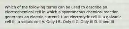 Which of the following terms can be used to describe an electrochemical cell in which a spontaneous chemical reaction generates an electric current? I. an electrolytic cell II. a galvanic cell III. a voltaic cell A. Only I B. Only II C. Only III D. II and III