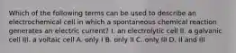 Which of the following terms can be used to describe an electrochemical cell in which a spontaneous chemical reaction generates an electric current? I. an electrolytic cell II. a galvanic cell III. a voltaic cell A. only I B. only II C. only III D. II and III