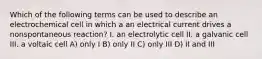 Which of the following terms can be used to describe an electrochemical cell in which a an electrical current drives a nonspontaneous reaction? I. an electrolytic cell II. a galvanic cell III. a voltaic cell A) only I B) only II C) only III D) II and III