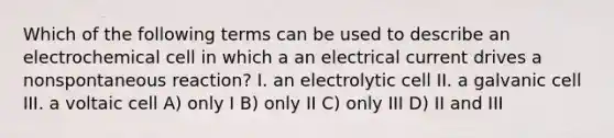 Which of the following terms can be used to describe an electrochemical cell in which a an electrical current drives a nonspontaneous reaction? I. an electrolytic cell II. a galvanic cell III. a voltaic cell A) only I B) only II C) only III D) II and III