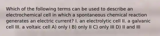 Which of the following terms can be used to describe an electrochemical cell in which a spontaneous chemical reaction generates an electric current? I. an electrolytic cell II. a galvanic cell III. a voltaic cell A) only I B) only II C) only III D) II and III