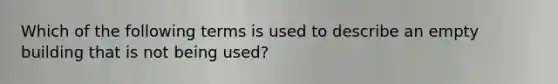 Which of the following terms is used to describe an empty building that is not being used?