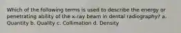 Which of the following terms is used to describe the energy or penetrating ability of the x-ray beam in dental radiography? a. Quantity b. Quality c. Collimation d. Density