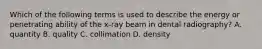 Which of the following terms is used to describe the energy or penetrating ability of the x-ray beam in dental radiography? A. quantity B. quality C. collimation D. density