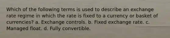 Which of the following terms is used to describe an exchange rate regime in which the rate is fixed to a currency or basket of currencies? a. Exchange controls. b. Fixed exchange rate. c. Managed float. d. Fully convertible.