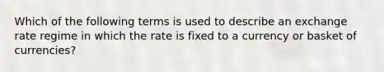 Which of the following terms is used to describe an exchange rate regime in which the rate is fixed to a currency or basket of currencies?