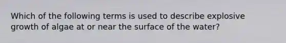 Which of the following terms is used to describe explosive growth of algae at or near the surface of the water?