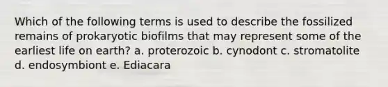 Which of the following terms is used to describe the fossilized remains of prokaryotic biofilms that may represent some of the earliest life on earth? a. proterozoic b. cynodont c. stromatolite d. endosymbiont e. Ediacara