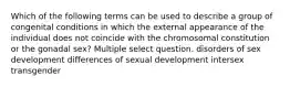 Which of the following terms can be used to describe a group of congenital conditions in which the external appearance of the individual does not coincide with the chromosomal constitution or the gonadal sex? Multiple select question. disorders of sex development differences of sexual development intersex transgender