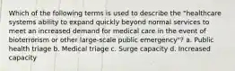 Which of the following terms is used to describe the "healthcare systems ability to expand quickly beyond normal services to meet an increased demand for medical care in the event of bioterrorism or other large-scale public emergency"? a. Public health triage b. Medical triage c. Surge capacity d. Increased capacity