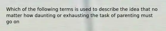 Which of the following terms is used to describe the idea that no matter how daunting or exhausting the task of parenting must go on