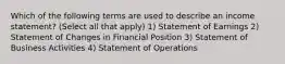 Which of the following terms are used to describe an income statement? (Select all that apply) 1) Statement of Earnings 2) Statement of Changes in Financial Position 3) Statement of Business Activities 4) Statement of Operations