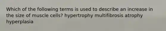 Which of the following terms is used to describe an increase in the size of muscle cells? hypertrophy multifibrosis atrophy hyperplasia