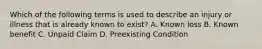 Which of the following terms is used to describe an injury or illness that is already known to exist? A. Known loss B. Known benefit C. Unpaid Claim D. Preexisting Condition
