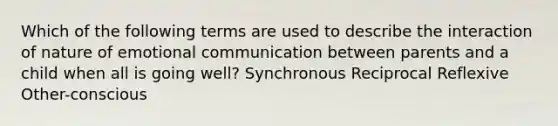 Which of the following terms are used to describe the interaction of nature of emotional communication between parents and a child when all is going well? Synchronous Reciprocal Reflexive Other-conscious