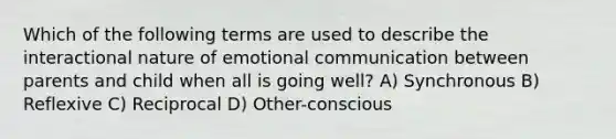 Which of the following terms are used to describe the interactional nature of emotional communication between parents and child when all is going well? A) Synchronous B) Reflexive C) Reciprocal D) Other-conscious