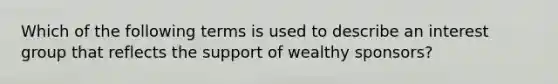 Which of the following terms is used to describe an interest group that reflects the support of wealthy sponsors?