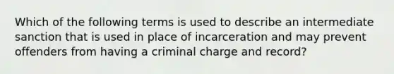 Which of the following terms is used to describe an intermediate sanction that is used in place of incarceration and may prevent offenders from having a criminal charge and record?