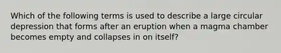 Which of the following terms is used to describe a large circular depression that forms after an eruption when a magma chamber becomes empty and collapses in on itself?