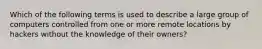 Which of the following terms is used to describe a large group of computers controlled from one or more remote locations by hackers without the knowledge of their owners?