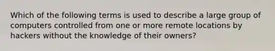 Which of the following terms is used to describe a large group of computers controlled from one or more remote locations by hackers without the knowledge of their owners?