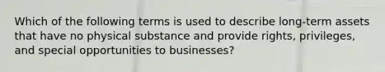 Which of the following terms is used to describe long-term assets that have no physical substance and provide rights, privileges, and special opportunities to businesses?