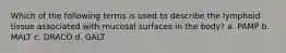Which of the following terms is used to describe the lymphoid tissue associated with mucosal surfaces in the body? a. PAMP b. MALT c. DRACO d. GALT