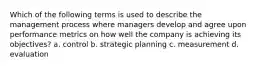 Which of the following terms is used to describe the management process where managers develop and agree upon performance metrics on how well the company is achieving its objectives? a. control b. strategic planning c. measurement d. evaluation