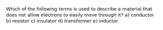 Which of the following terms is used to describe a material that does not allow electrons to easily move through it? a) conductor b) resistor c) insulator d) transformer e) inductor