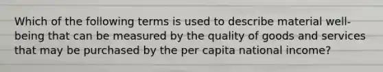 Which of the following terms is used to describe material well-being that can be measured by the quality of goods and services that may be purchased by the per capita national income?