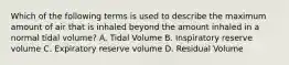 Which of the following terms is used to describe the maximum amount of air that is inhaled beyond the amount inhaled in a normal tidal volume? A. Tidal Volume B. Inspiratory reserve volume C. Expiratory reserve volume D. Residual Volume