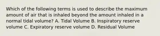 Which of the following terms is used to describe the maximum amount of air that is inhaled beyond the amount inhaled in a normal tidal volume? A. Tidal Volume B. Inspiratory reserve volume C. Expiratory reserve volume D. Residual Volume