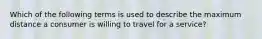 Which of the following terms is used to describe the maximum distance a consumer is willing to travel for a service?