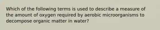 Which of the following terms is used to describe a measure of the amount of oxygen required by aerobic microorganisms to decompose organic matter in water?