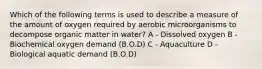 Which of the following terms is used to describe a measure of the amount of oxygen required by aerobic microorganisms to decompose organic matter in water? A - Dissolved oxygen B - Biochemical oxygen demand (B.O.D) C - Aquaculture D - Biological aquatic demand (B.O.D)