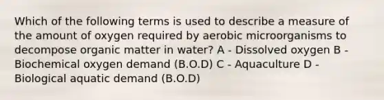 Which of the following terms is used to describe a measure of the amount of oxygen required by aerobic microorganisms to decompose organic matter in water? A - Dissolved oxygen B - Biochemical oxygen demand (B.O.D) C - Aquaculture D - Biological aquatic demand (B.O.D)